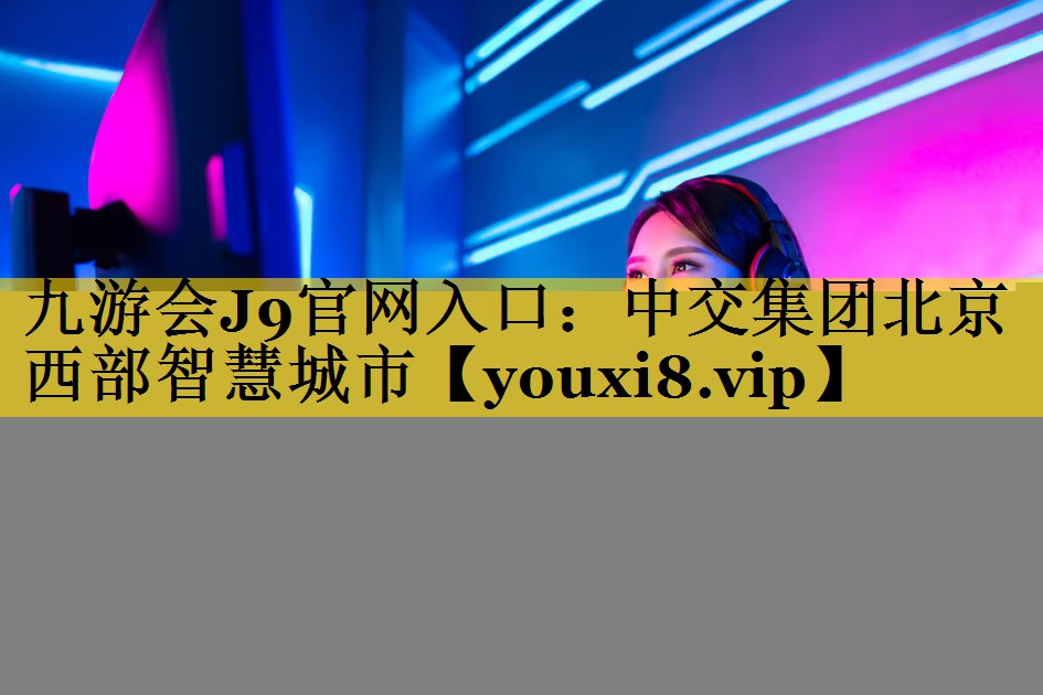 九游会J9官网入口：中交集团北京西部智慧城市