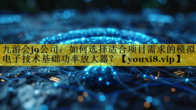 九游会j9公司：如何选择适合项目需求的模拟电子技术基础功率放大器？