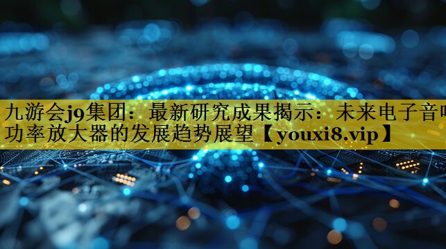 九游会j9集团：最新研究成果揭示：未来电子音响功率放大器的发展趋势展望