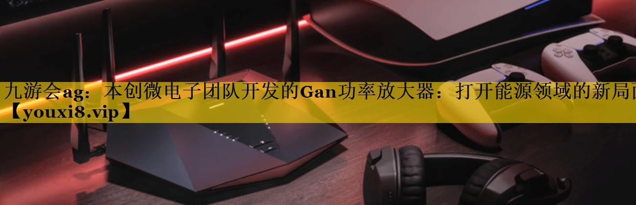 九游会ag：本创微电子团队开发的Gan功率放大器：打开能源领域的新局面