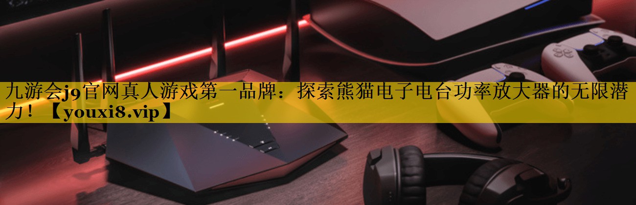 九游会j9官网真人游戏第一品牌：探索熊猫电子电台功率放大器的无限潜力！