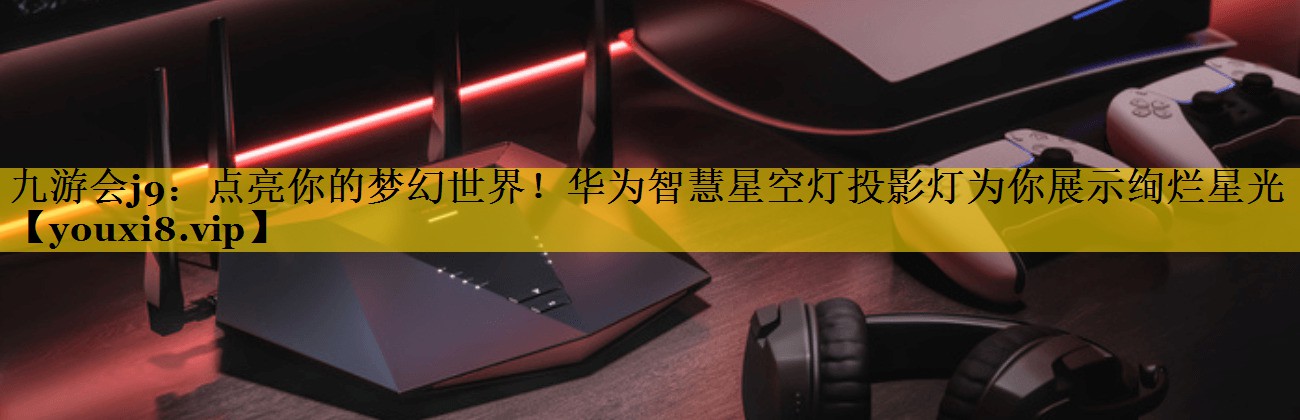 九游会j9：点亮你的梦幻世界！华为智慧星空灯投影灯为你展示绚烂星光