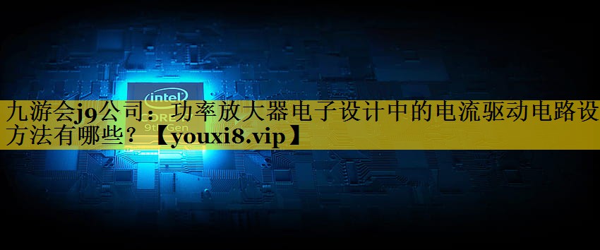 九游会j9公司：功率放大器电子设计中的电流驱动电路设计方法有哪些？