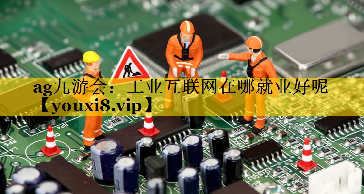 工业互联网在哪就业好呢 工业互联网在哪就业好呢