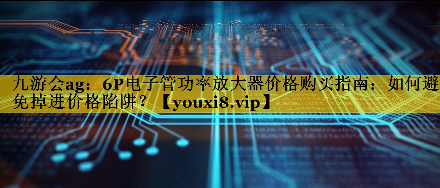 6P电子管功率放大器价格购买指南:如何避免掉进价格陷阱? 6P电子管功率放大器价格购买指南:如何避免掉进价格陷阱?
