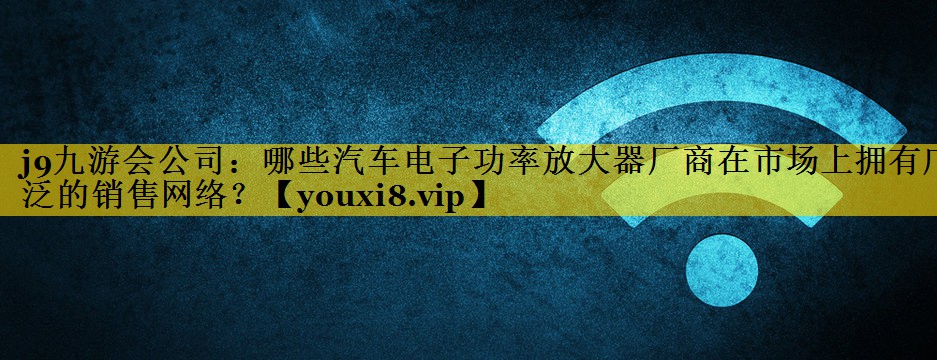 哪些汽车电子功率放大器厂商在市场上拥有广泛的销售网络? 哪些汽车电子功率放大器厂商在市场上拥有广泛的销售网络?