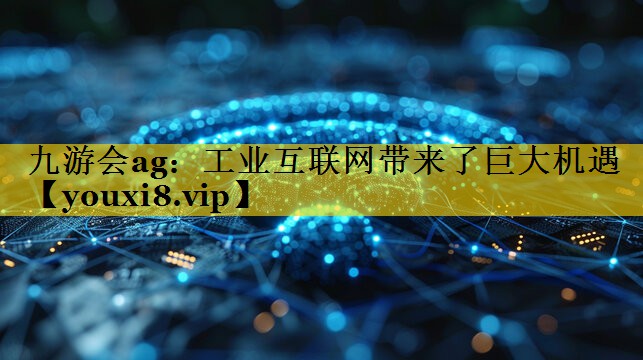 工业互联网带来了巨大机遇 工业互联网带来了巨大机遇