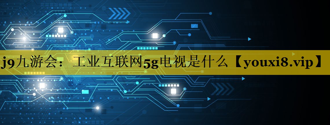 工业互联网5g电视是什么 工业互联网5g电视是什么