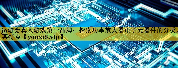 探索功率放大器电子元器件的分类及其特点 探索功率放大器电子元器件的分类及其特点