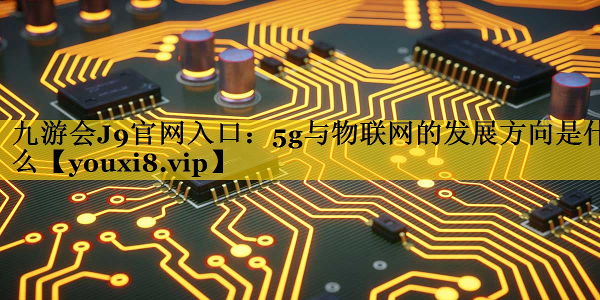 5g与物联网的发展方向是什么 5g与物联网的发展方向是什么