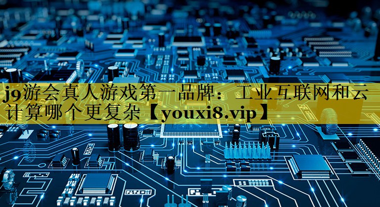 工业互联网和云计算哪个更复杂 工业互联网和云计算哪个更复杂