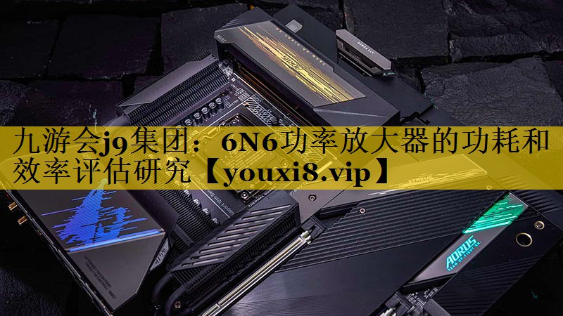 6N6功率放大器的功耗和效率评估研究 6N6功率放大器的功耗和效率评估研究