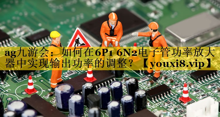 如何在6P1 6N2电子管功率放大器中实现输出功率的调整? 如何在6P1 6N2电子管功率放大器中实现输出功率的调整?