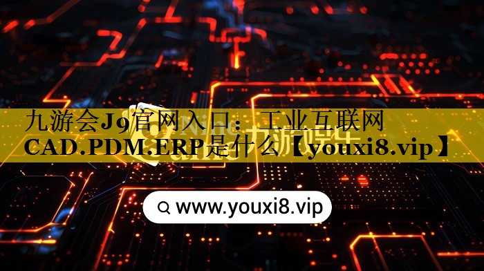 工业互联网CAD.PDM.ERP是什么 工业互联网CAD.PDM.ERP是什么