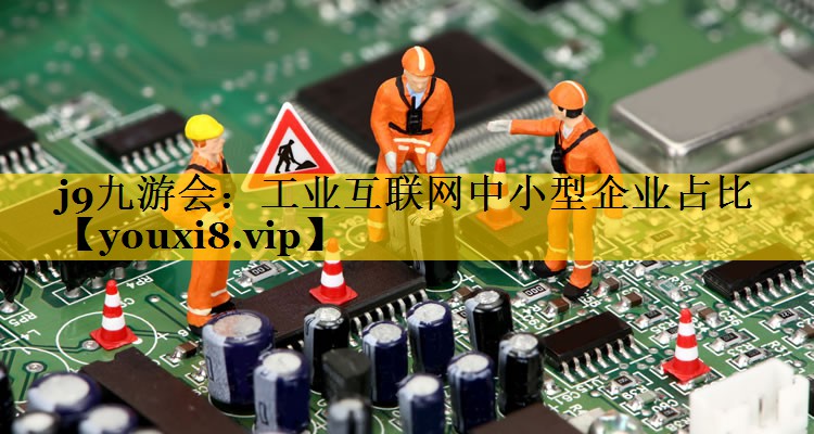 工业互联网中小型企业占比 工业互联网中小型企业占比