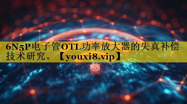6N5P电子管OTL功率放大器的失真补偿技术研究。 6N5P电子管OTL功率放大器的失真补偿技术研究。