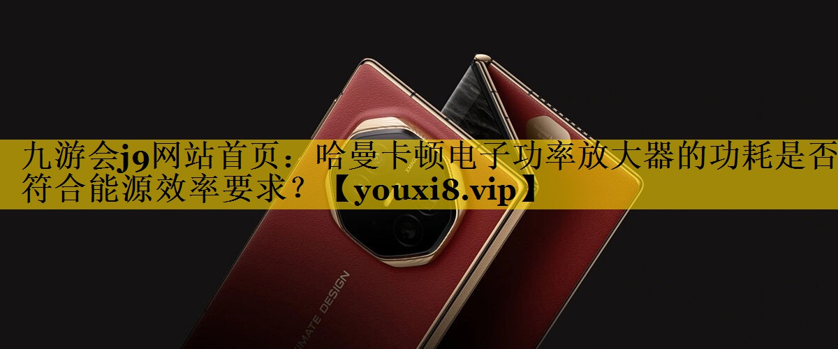 哈曼卡顿电子功率放大器的功耗是否符合能源效率要求? 哈曼卡顿电子功率放大器的功耗是否符合能源效率要求?
