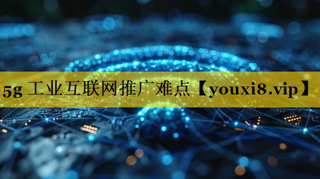 5g 工业互联网推广难点 5g 工业互联网推广难点