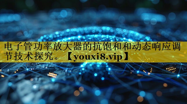 电子管功率放大器的抗饱和和动态响应调节技术探究。 电子管功率放大器的抗饱和和动态响应调节技术探究。