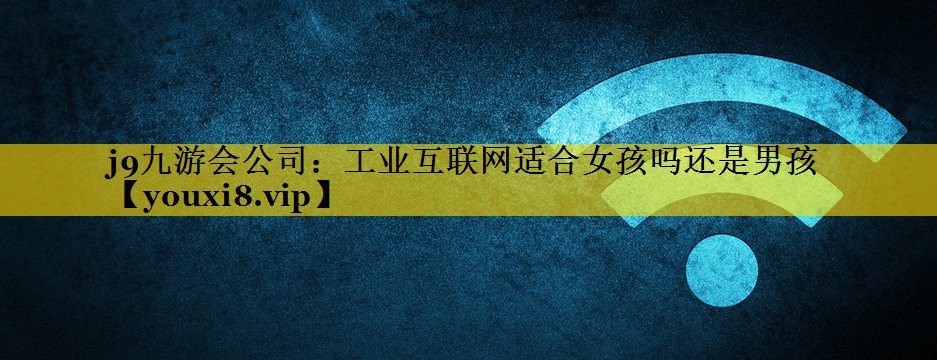 工业互联网适合女孩吗还是男孩 工业互联网适合女孩吗还是男孩