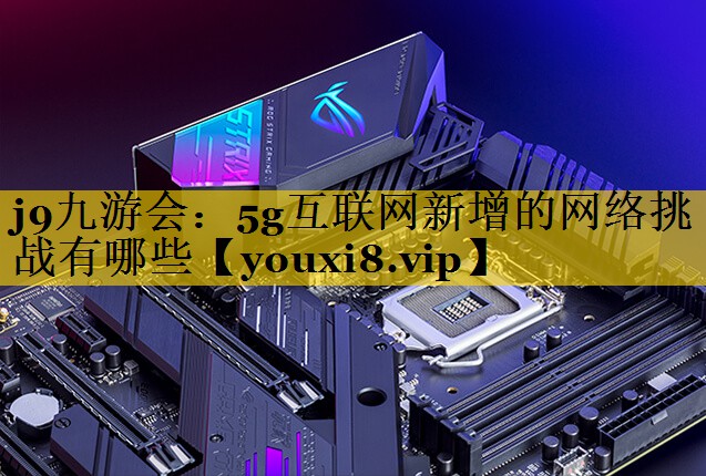 5g互联网新增的网络挑战有哪些 5g互联网新增的网络挑战有哪些