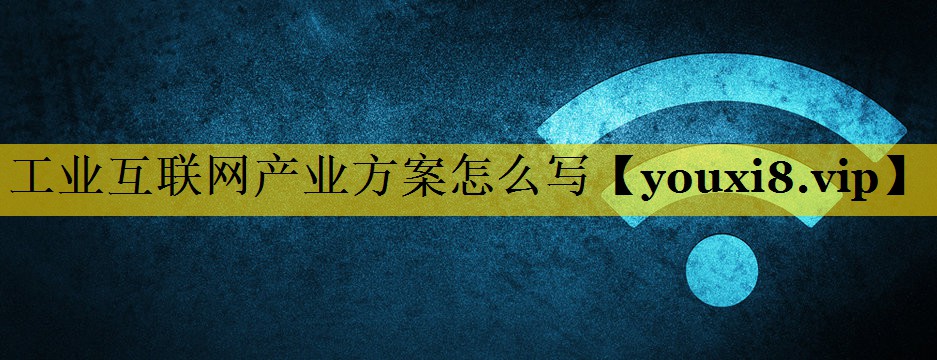 工业互联网产业方案怎么写 工业互联网产业方案怎么写
