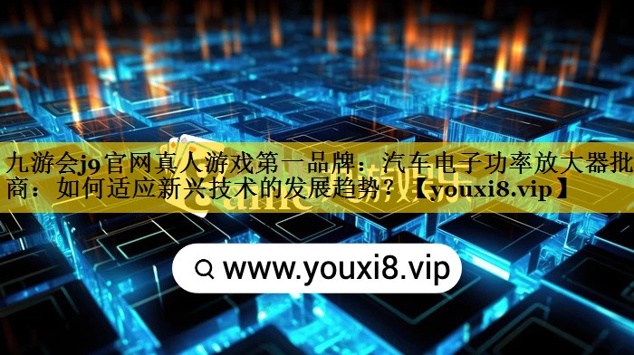 汽车电子功率放大器批发商:如何适应新兴技术的发展趋势? 汽车电子功率放大器批发商:如何适应新兴技术的发展趋势?