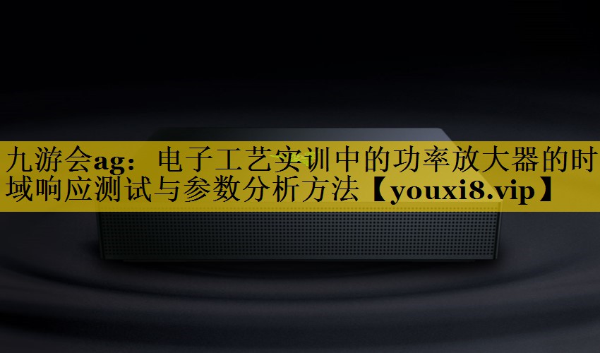 电子工艺实训中的功率放大器的时域响应测试与参数分析方法 电子工艺实训中的功率放大器的时域响应测试与参数分析方法