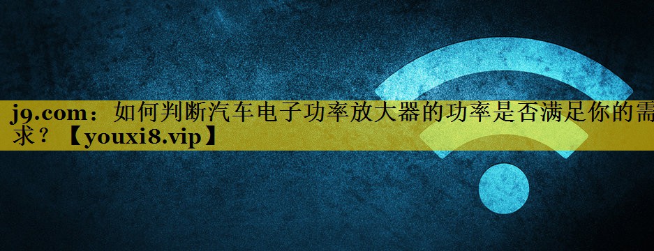 如何判断汽车电子功率放大器的功率是否满足你的需求？