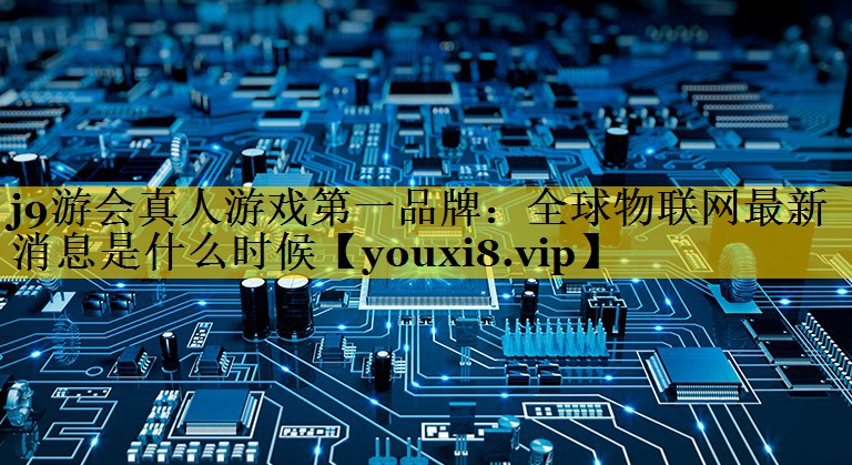 全球物联网最新消息是什么时候 全球物联网最新消息是什么时候