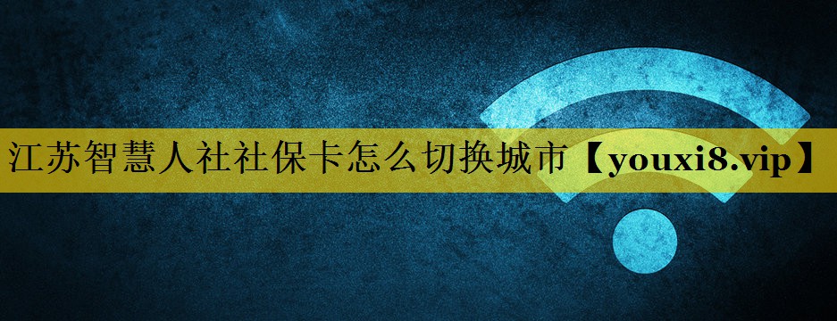 江苏智慧人社社保卡怎么切换城市 江苏智慧人社社保卡怎么切换城市