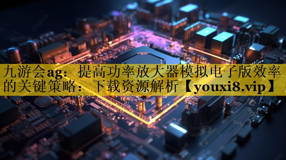 提高功率放大器模拟电子版效率的关键策略:下载资源解析 提高功率放大器模拟电子版效率的关键策略:下载资源解析