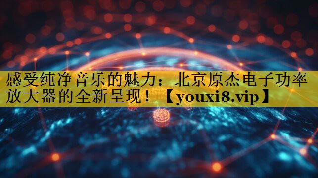 感受纯净音乐的魅力:北京原杰电子功率放大器的全新呈现! 感受纯净音乐的魅力:北京原杰电子功率放大器的全新呈现!
