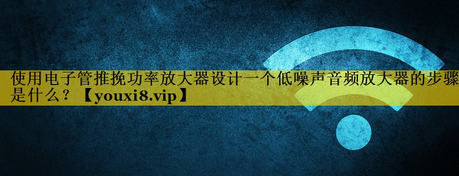 使用电子管推挽功率放大器设计一个低噪声音频放大器的步骤是什么? 使用电子管推挽功率放大器设计一个低噪声音频放大器的步骤是什么?