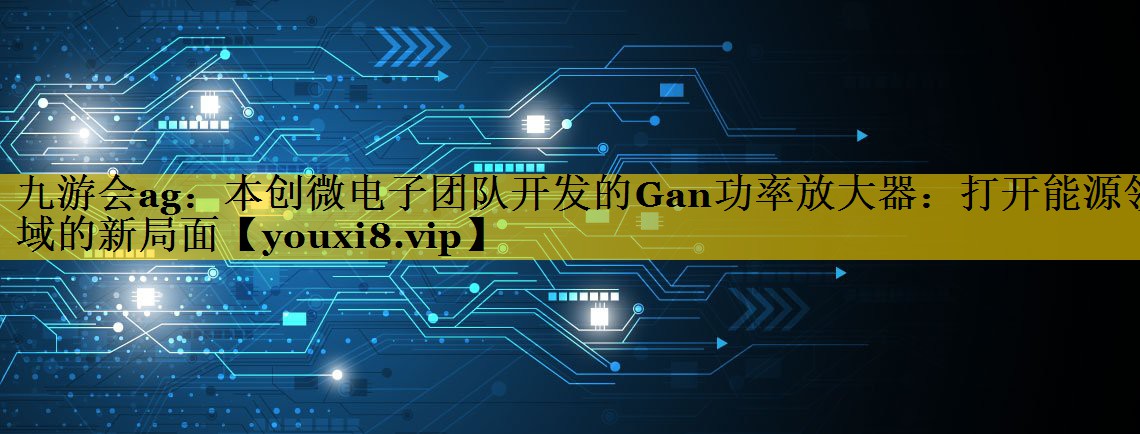 本创微电子团队开发的Gan功率放大器：打开能源领域的新局面