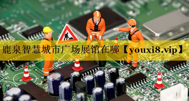 鹿泉智慧城市广场展馆在哪 鹿泉智慧城市广场展馆在哪