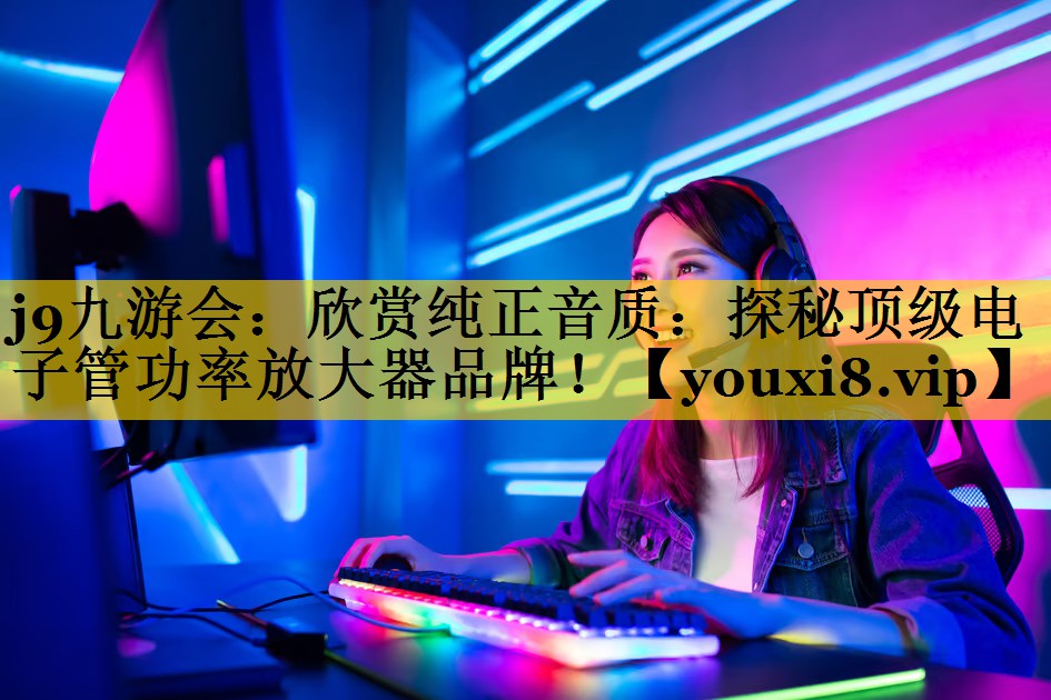 欣赏纯正音质:探秘顶级电子管功率放大器品牌! 欣赏纯正音质:探秘顶级电子管功率放大器品牌!