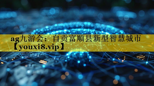 自贡富顺县新型智慧城市 自贡富顺县新型智慧城市
