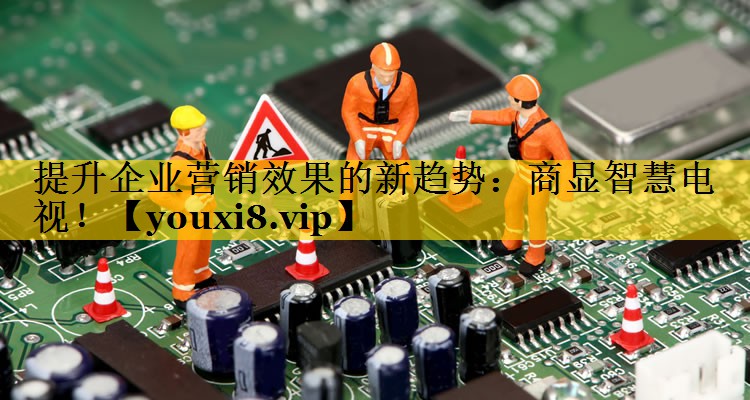 提升企业营销效果的新趋势:商显智慧电视! 提升企业营销效果的新趋势:商显智慧电视!