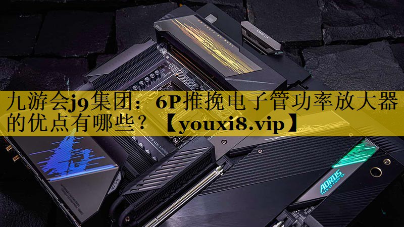 九游会j9集团：6P推挽电子管功率放大器的优点有哪些？